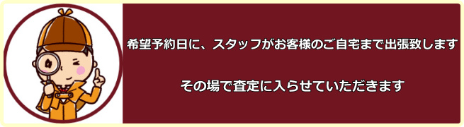 希望予約日に、スタッフがお客様のご自宅まで出張致します。その場で査定に入らせていただきます。