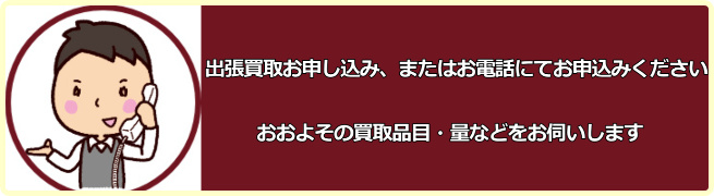 出張買取お申し込み、またはお電話にてお申込みください。おおよその買取品目・量などをお伺いします。